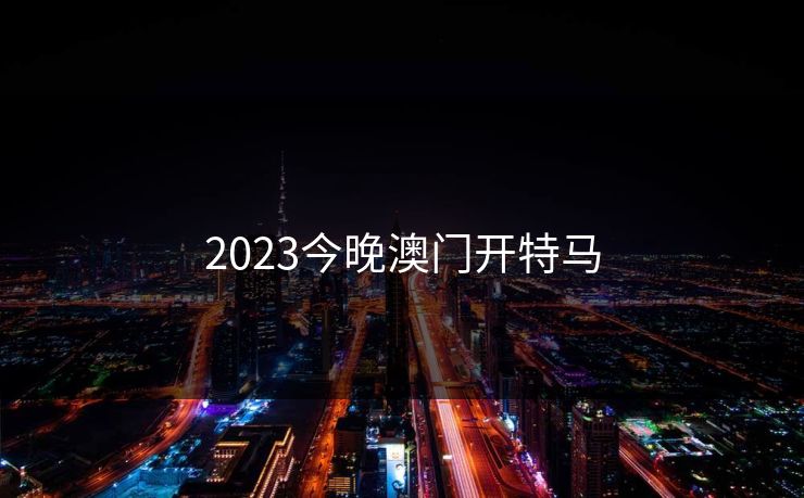 2023今晚澳门开特马 2023今晚澳门开特马