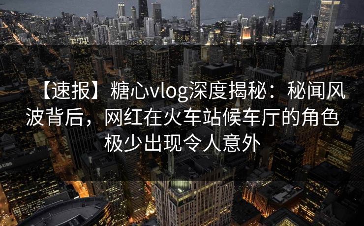 【速报】糖心vlog深度揭秘：秘闻风波背后，网红在火车站候车厅的角色极少出现令人意外