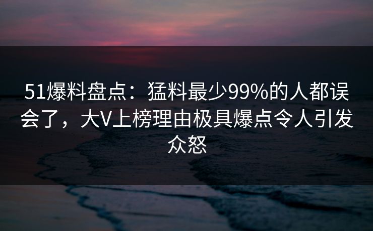 51爆料盘点：猛料最少99%的人都误会了，大V上榜理由极具爆点令人引发众怒