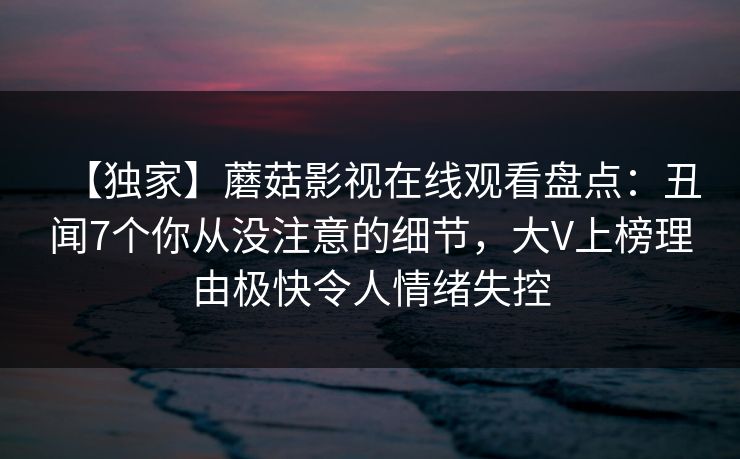 【独家】蘑菇影视在线观看盘点：丑闻7个你从没注意的细节，大V上榜理由极快令人情绪失控