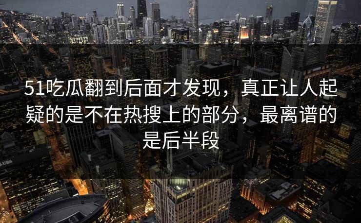 51吃瓜翻到后面才发现，真正让人起疑的是不在热搜上的部分，最离谱的是后半段