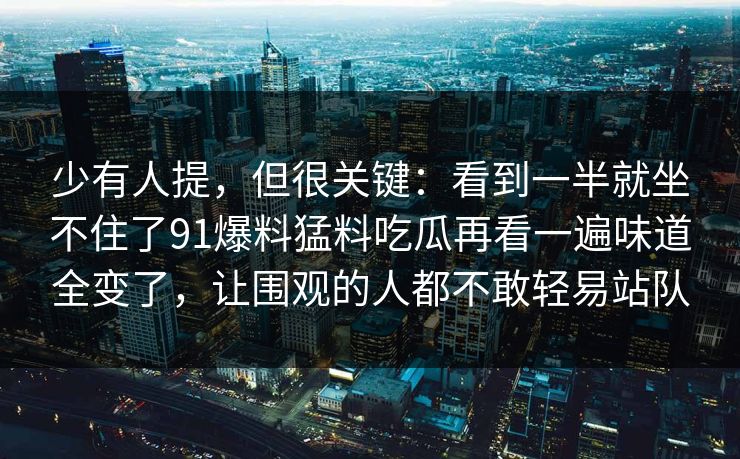 少有人提，但很关键：看到一半就坐不住了91爆料猛料吃瓜再看一遍味道全变了，让围观的人都不敢轻易站队