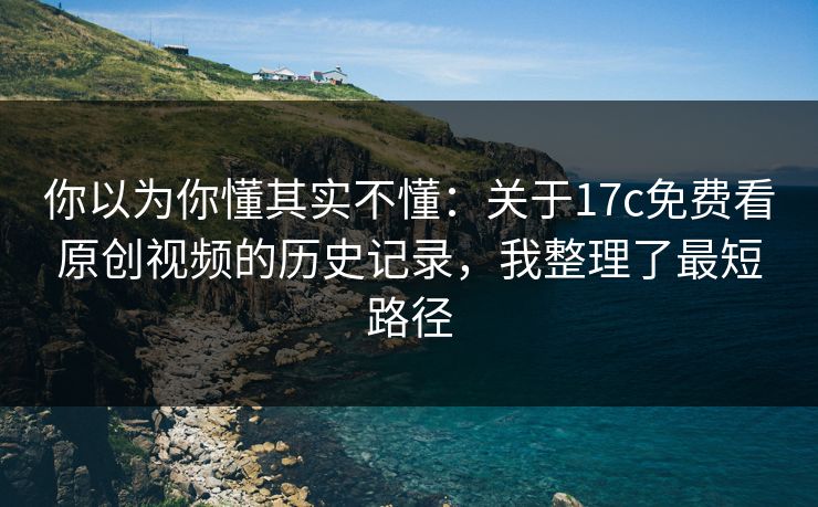 你以为你懂其实不懂：关于17c免费看原创视频的历史记录，我整理了最短路径
