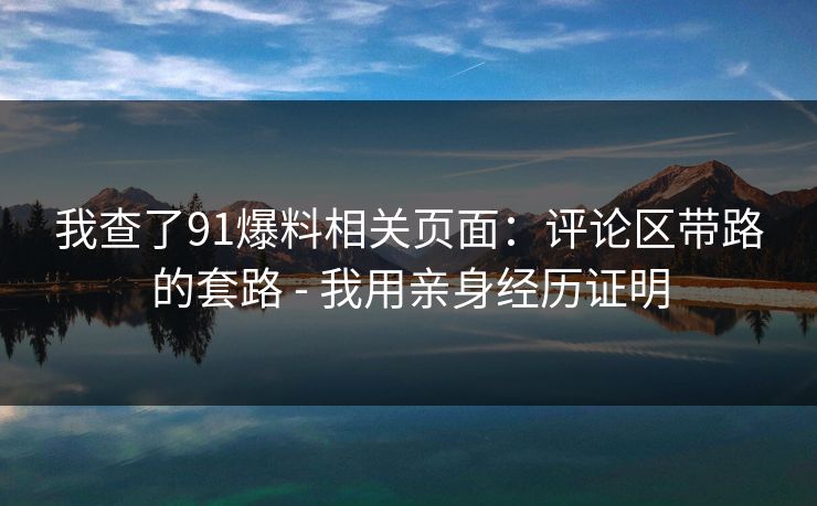 我查了91爆料相关页面：评论区带路的套路 - 我用亲身经历证明