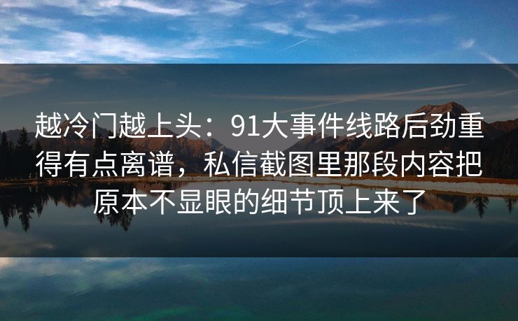 越冷门越上头：91大事件线路后劲重得有点离谱，私信截图里那段内容把原本不显眼的细节顶上来了