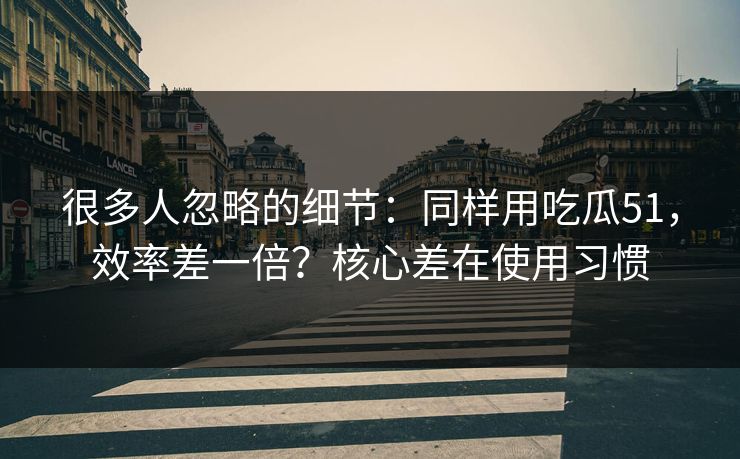 很多人忽略的细节：同样用吃瓜51，效率差一倍？核心差在使用习惯