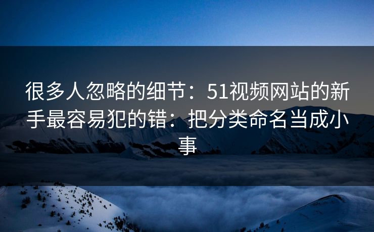 很多人忽略的细节:51视频网站的新手最容易犯的错:把分类命名当成小事 很多人忽略的细节:51视频网站的新手最容易犯的错:把分类命名当成小事