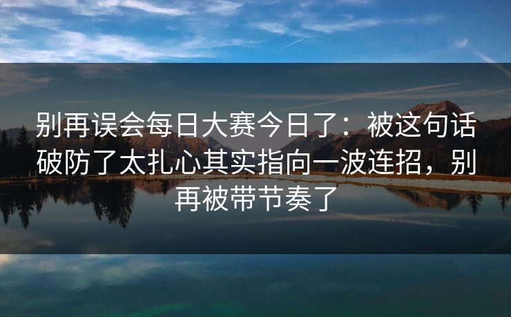 别再误会每日大赛今日了:被这句话破防了太扎心其实指向一波连招,别再被带节奏了 别再误会每日大赛今日了:被这句话破防了太扎心其实指向一波连招,别再被带节奏了