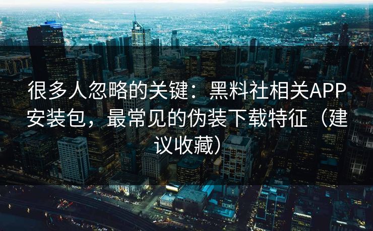 很多人忽略的关键：黑料社相关APP安装包，最常见的伪装下载特征（建议收藏）